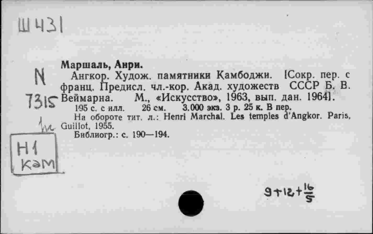 ﻿ШЧЗІ
Маршаль, Анри.
N Ангкор. Худож. памятники Камбоджи. ІСокр. пер. с ’ ' франц. Предисл. чл.-кор. Акад, художеств СССР Б. В. 72. tr* Веймарна. М., «Искусство», 1963, вып. дан. 1964].
I t* 105 с. с илл. 26 см. 3.000 экз. 3 р. 25 к. В пер.
і На обороте тит. л.: Henri Marchai. Les temples d’Angkor. Paris, A4- Guillot, 1955.
Библиогр.: с. 190—194.
НІ
